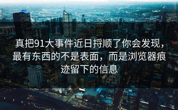 真把91大事件近日捋顺了你会发现,最有东西的不是表面,而是浏览器痕迹留下的信息