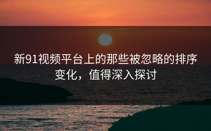 新91视频平台上的那些被忽略的排序变化,值得深入探讨