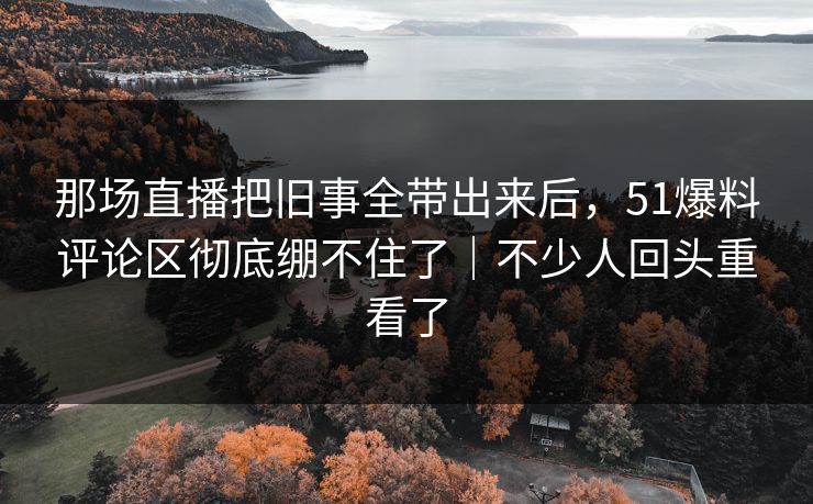 那场直播把旧事全带出来后,51爆料评论区彻底绷不住了|不少人回头重看了
